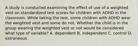 A study is conducted examining the effect of use of a weighted vest on standardized test scores for children with ADHD in the classroom. While taking the test, some children with ADHD wear the weighted vest and some do not. Whether the child is in the group wearing the weighted vest or not would be considered what type of variable? A. dependent B. independent C. control D. extraneous