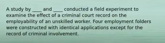 A study by ____ and ____ conducted a field experiment to examine the effect of a criminal court record on the employability of an unskilled worker. Four employment folders were constructed with identical applications except for the record of criminal involvement.