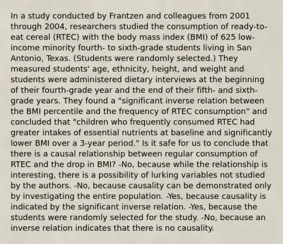 In a study conducted by Frantzen and colleagues from 2001 through 2004, researchers studied the consumption of ready-to-eat cereal (RTEC) with the body mass index (BMI) of 625 low-income minority fourth- to sixth-grade students living in San Antonio, Texas. (Students were randomly selected.) They measured students' age, ethnicity, height, and weight and students were administered dietary interviews at the beginning of their fourth-grade year and the end of their fifth- and sixth-grade years. They found a "significant inverse relation between the BMI percentile and the frequency of RTEC consumption" and concluded that "children who frequently consumed RTEC had greater intakes of essential nutrients at baseline and significantly lower BMI over a 3-year period." Is it safe for us to conclude that there is a causal relationship between regular consumption of RTEC and the drop in BMI? -No, because while the relationship is interesting, there is a possibility of lurking variables not studied by the authors. -No, because causality can be demonstrated only by investigating the entire population. -Yes, because causality is indicated by the significant inverse relation. -Yes, because the students were randomly selected for the study. -No, because an inverse relation indicates that there is no causality.