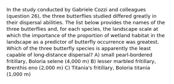 In the study conducted by Gabriele Cozzi and colleagues (question 26), the three butterflies studied differed greatly in their dispersal abilities. The list below provides the names of the three butterflies and, for each species, the landscape scale at which the importance of the proportion of wetland habitat in the landscape as a predictor of butterfly occurrence was greatest. Which of the three butterfly species is apparently the least capable of long-distance dispersal? A) small pearl-bordered fritillary, Boloria selene (4,000 m) B) lesser marbled fritillary, Brenthis eno (2,000 m) C) Titania's fritillary, Boloria titania (1,000 m)