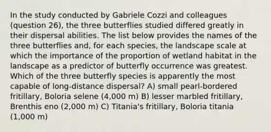 In the study conducted by Gabriele Cozzi and colleagues (question 26), the three butterflies studied differed greatly in their dispersal abilities. The list below provides the names of the three butterflies and, for each species, the landscape scale at which the importance of the proportion of wetland habitat in the landscape as a predictor of butterfly occurrence was greatest. Which of the three butterfly species is apparently the most capable of long-distance dispersal? A) small pearl-bordered fritillary, Boloria selene (4,000 m) B) lesser marbled fritillary, Brenthis eno (2,000 m) C) Titania's fritillary, Boloria titania (1,000 m)