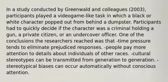 In a study conducted by Greenwald and colleagues (2003), participants played a videogame-like task in which a black or white character popped out from behind a dumpster. Participants had to quickly decide if the character was a criminal holding a gun, a private citizen, or an undercover officer. One of the conclusions the researchers reached was that -time pressure tends to eliminate prejudiced responses. -people pay more attention to details about individuals of other races. -cultural stereotypes can be transmitted from generation to generation. -stereotypical biases can occur automatically without conscious attention.