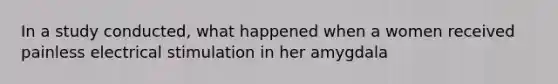 In a study conducted, what happened when a women received painless electrical stimulation in her amygdala