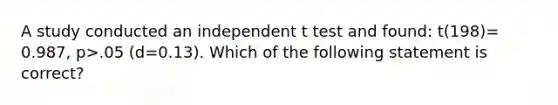 A study conducted an independent t test and found: t(198)= 0.987, p>.05 (d=0.13). Which of the following statement is correct?