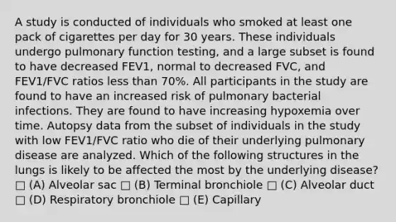 A study is conducted of individuals who smoked at least one pack of cigarettes per day for 30 years. These individuals undergo pulmonary function testing, and a large subset is found to have decreased FEV1, normal to decreased FVC, and FEV1/FVC ratios less than 70%. All participants in the study are found to have an increased risk of pulmonary bacterial infections. They are found to have increasing hypoxemia over time. Autopsy data from the subset of individuals in the study with low FEV1/FVC ratio who die of their underlying pulmonary disease are analyzed. Which of the following structures in the lungs is likely to be affected the most by the underlying disease? □ (A) Alveolar sac □ (B) Terminal bronchiole □ (C) Alveolar duct □ (D) Respiratory bronchiole □ (E) Capillary