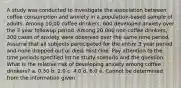 A study was conducted to investigate the association between coffee consumption and anxiety in a population-based sample of adults. Among 10,00 coffee drinkers, 600 developed anxiety over the 3 year followup period. Among 20,000 non-coffee drinkers, 300 cases of anxiety were observed over the same time period. Assume that all subjects participated for the entire 3 year period and none dropped out or died. Hint One: Pay attention to the time periods specified int he study scenario and the question. What is the relative risk of developing anxiety among coffee drinkers? a. 0.50 b. 2.0 c. 4.0 d. 6.0 e. Cannot be determined from the information given.