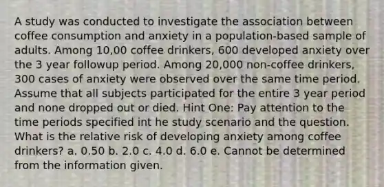 A study was conducted to investigate the association between coffee consumption and anxiety in a population-based sample of adults. Among 10,00 coffee drinkers, 600 developed anxiety over the 3 year followup period. Among 20,000 non-coffee drinkers, 300 cases of anxiety were observed over the same time period. Assume that all subjects participated for the entire 3 year period and none dropped out or died. Hint One: Pay attention to the time periods specified int he study scenario and the question. What is the relative risk of developing anxiety among coffee drinkers? a. 0.50 b. 2.0 c. 4.0 d. 6.0 e. Cannot be determined from the information given.