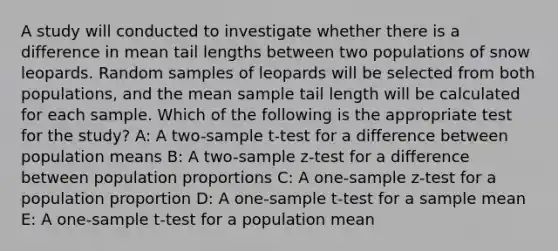 A study will conducted to investigate whether there is a difference in mean tail lengths between two populations of snow leopards. Random samples of leopards will be selected from both populations, and the mean sample tail length will be calculated for each sample. Which of the following is the appropriate test for the study? A: A two-sample t-test for a difference between population means B: A two-sample z-test for a difference between population proportions C: A one-sample z-test for a population proportion D: A one-sample t-test for a sample mean E: A one-sample t-test for a population mean