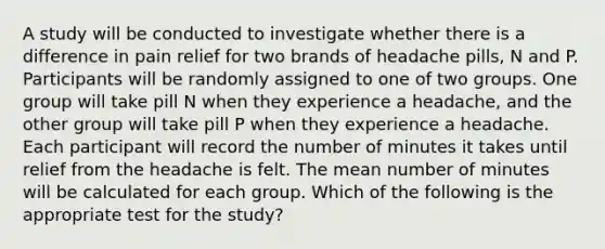 A study will be conducted to investigate whether there is a difference in pain relief for two brands of headache pills, N and P. Participants will be randomly assigned to one of two groups. One group will take pill N when they experience a headache, and the other group will take pill P when they experience a headache. Each participant will record the number of minutes it takes until relief from the headache is felt. The mean number of minutes will be calculated for each group. Which of the following is the appropriate test for the study?