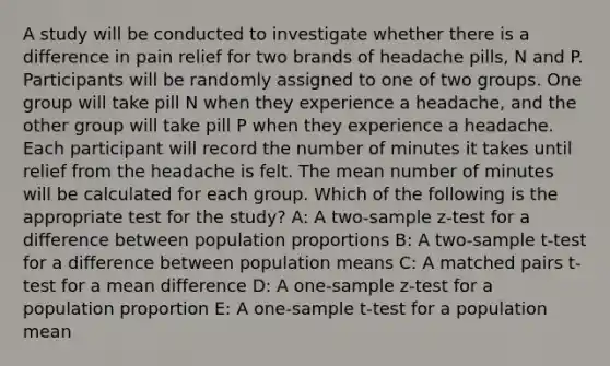 A study will be conducted to investigate whether there is a difference in pain relief for two brands of headache pills, N and P. Participants will be randomly assigned to one of two groups. One group will take pill N when they experience a headache, and the other group will take pill P when they experience a headache. Each participant will record the number of minutes it takes until relief from the headache is felt. The mean number of minutes will be calculated for each group. Which of the following is the appropriate test for the study? A: A two-sample z-test for a difference between population proportions B: A two-sample t-test for a difference between population means C: A matched pairs t-test for a mean difference D: A one-sample z-test for a population proportion E: A one-sample t-test for a population mean