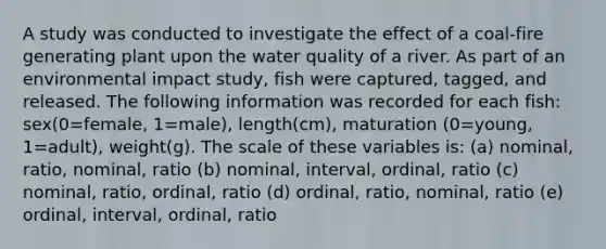 A study was conducted to investigate the effect of a coal-fire generating plant upon the water quality of a river. As part of an environmental impact study, fish were captured, tagged, and released. The following information was recorded for each fish: sex(0=female, 1=male), length(cm), maturation (0=young, 1=adult), weight(g). The scale of these variables is: (a) nominal, ratio, nominal, ratio (b) nominal, interval, ordinal, ratio (c) nominal, ratio, ordinal, ratio (d) ordinal, ratio, nominal, ratio (e) ordinal, interval, ordinal, ratio