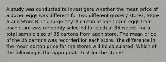 A study was conducted to investigate whether the mean price of a dozen eggs was different for two different grocery stores, Store A and Store B, in a large city. A carton of one dozen eggs from each store was randomly selected for each of 35 weeks, for a total sample size of 35 cartons from each store. The mean price of the 35 cartons was recorded for each store. The difference in the mean carton price for the stores will be calculated. Which of the following is the appropriate test for the study?