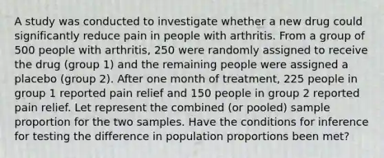 A study was conducted to investigate whether a new drug could significantly reduce pain in people with arthritis. From a group of 500 people with arthritis, 250 were randomly assigned to receive the drug (group 1) and the remaining people were assigned a placebo (group 2). After one month of treatment, 225 people in group 1 reported pain relief and 150 people in group 2 reported pain relief. Let represent the combined (or pooled) sample proportion for the two samples. Have the conditions for inference for testing the difference in population proportions been met?