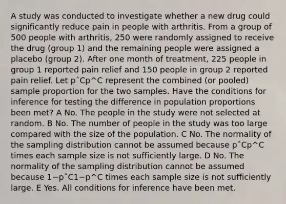 A study was conducted to investigate whether a new drug could significantly reduce pain in people with arthritis. From a group of 500 people with arthritis, 250 were randomly assigned to receive the drug (group 1) and the remaining people were assigned a placebo (group 2). After one month of treatment, 225 people in group 1 reported pain relief and 150 people in group 2 reported pain relief. Let pˆCp^C represent the combined (or pooled) sample proportion for the two samples. Have the conditions for inference for testing the difference in population proportions been met? A No. The people in the study were not selected at random. B No. The number of people in the study was too large compared with the size of the population. C No. The normality of the sampling distribution cannot be assumed because pˆCp^C times each sample size is not sufficiently large. D No. The normality of the sampling distribution cannot be assumed because 1−pˆC1−p^C times each sample size is not sufficiently large. E Yes. All conditions for inference have been met.