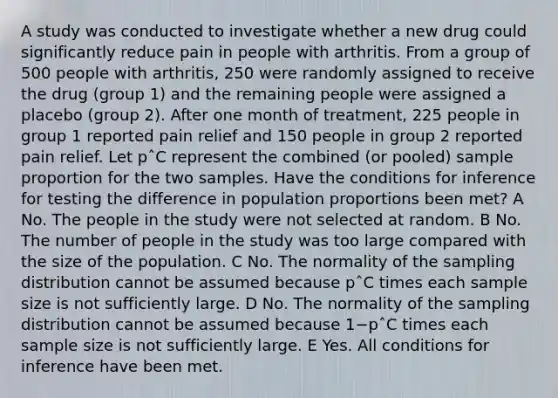 A study was conducted to investigate whether a new drug could significantly reduce pain in people with arthritis. From a group of 500 people with arthritis, 250 were randomly assigned to receive the drug (group 1) and the remaining people were assigned a placebo (group 2). After one month of treatment, 225 people in group 1 reported pain relief and 150 people in group 2 reported pain relief. Let pˆC represent the combined (or pooled) sample proportion for the two samples. Have the conditions for inference for testing the difference in population proportions been met? A No. The people in the study were not selected at random. B No. The number of people in the study was too large compared with the size of the population. C No. The normality of the sampling distribution cannot be assumed because pˆC times each sample size is not sufficiently large. D No. The normality of the sampling distribution cannot be assumed because 1−pˆC times each sample size is not sufficiently large. E Yes. All conditions for inference have been met.