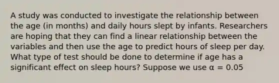 A study was conducted to investigate the relationship between the age (in months) and daily hours slept by infants. Researchers are hoping that they can find a linear relationship between the variables and then use the age to predict hours of sleep per day. What type of test should be done to determine if age has a significant effect on sleep hours? Suppose we use α = 0.05