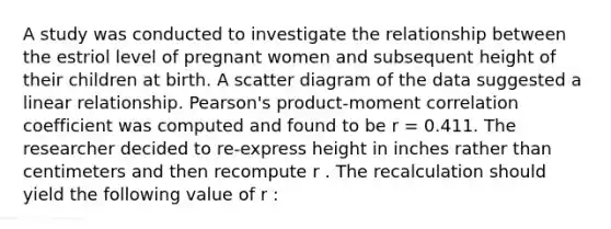 A study was conducted to investigate the relationship between the estriol level of pregnant women and subsequent height of their children at birth. A scatter diagram of the data suggested a linear relationship. Pearson's product-moment correlation coefficient was computed and found to be r = 0.411. The researcher decided to re-express height in inches rather than centimeters and then recompute r . The recalculation should yield the following value of r :