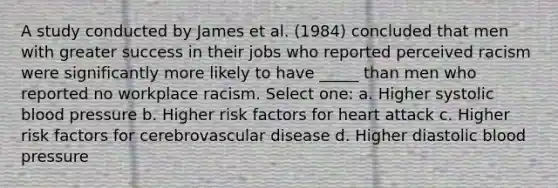 A study conducted by James et al. (1984) concluded that men with greater success in their jobs who reported perceived racism were significantly more likely to have _____ than men who reported no workplace racism. Select one: a. Higher systolic blood pressure b. Higher risk factors for heart attack c. Higher risk factors for cerebrovascular disease d. Higher diastolic blood pressure