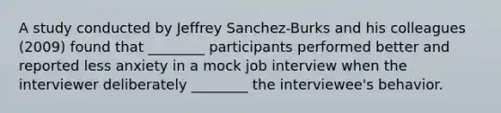 A study conducted by Jeffrey Sanchez-Burks and his colleagues (2009) found that ________ participants performed better and reported less anxiety in a mock job interview when the interviewer deliberately ________ the interviewee's behavior.