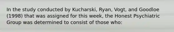 In the study conducted by Kucharski, Ryan, Vogt, and Goodloe (1998) that was assigned for this week, the Honest Psychiatric Group was determined to consist of those who: