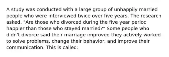 A study was conducted with a large group of unhappily married people who were interviewed twice over five years. The research asked, "Are those who divorced during the five year period happier than those who stayed married?" Some people who didn't divorce said their marriage improved they actively worked to solve problems, change their behavior, and improve their communication. This is called: