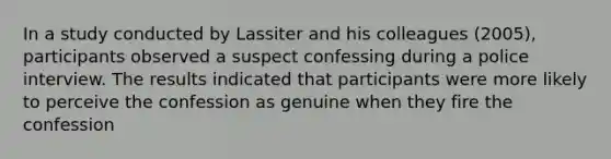 In a study conducted by Lassiter and his colleagues (2005), participants observed a suspect confessing during a police interview. The results indicated that participants were more likely to perceive the confession as genuine when they fire the confession