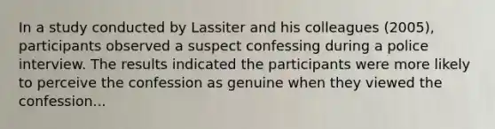 In a study conducted by Lassiter and his colleagues (2005), participants observed a suspect confessing during a police interview. The results indicated the participants were more likely to perceive the confession as genuine when they viewed the confession...