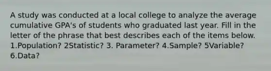 A study was conducted at a local college to analyze the average cumulative GPA's of students who graduated last year. Fill in the letter of the phrase that best describes each of the items below. 1.Population? 2Statistic? 3. Parameter? 4.Sample? 5Variable? 6.Data?