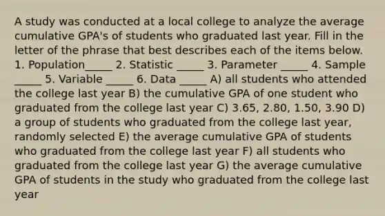 A study was conducted at a local college to analyze the average cumulative GPA's of students who graduated last year. Fill in the letter of the phrase that best describes each of the items below. 1. Population_____ 2. Statistic _____ 3. Parameter _____ 4. Sample _____ 5. Variable _____ 6. Data _____ A) all students who attended the college last year B) the cumulative GPA of one student who graduated from the college last year C) 3.65, 2.80, 1.50, 3.90 D) a group of students who graduated from the college last year, randomly selected E) the average cumulative GPA of students who graduated from the college last year F) all students who graduated from the college last year G) the average cumulative GPA of students in the study who graduated from the college last year