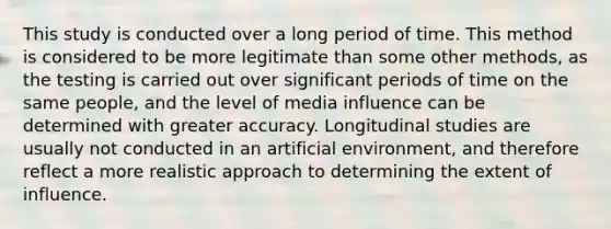 This study is conducted over a long period of time. This method is considered to be more legitimate than some other methods, as the testing is carried out over significant periods of time on the same people, and the level of media influence can be determined with greater accuracy. Longitudinal studies are usually not conducted in an artificial environment, and therefore reflect a more realistic approach to determining the extent of influence.