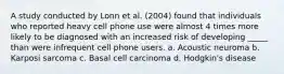 A study conducted by Lonn et al. (2004) found that individuals who reported heavy cell phone use were almost 4 times more likely to be diagnosed with an increased risk of developing _____ than were infrequent cell phone users. a. Acoustic neuroma b. Karposi sarcoma c. Basal cell carcinoma d. Hodgkin's disease