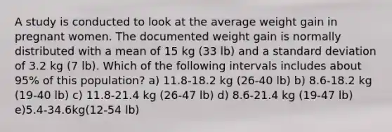 A study is conducted to look at the average weight gain in pregnant women. The documented weight gain is normally distributed with a mean of 15 kg (33 lb) and a standard deviation of 3.2 kg (7 lb). Which of the following intervals includes about 95% of this population? a) 11.8-18.2 kg (26-40 lb) b) 8.6-18.2 kg (19-40 lb) c) 11.8-21.4 kg (26-47 lb) d) 8.6-21.4 kg (19-47 lb) e)5.4-34.6kg(12-54 lb)