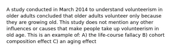 A study conducted in March 2014 to understand volunteerism in older adults concluded that older adults volunteer only because they are growing old. This study does not mention any other influences or causes that make people take up volunteerism in old age. This is an example of: A) the life-course fallacy B) cohort composition effect C) an aging effect