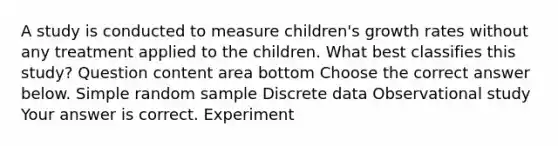 A study is conducted to measure​ children's growth rates without any treatment applied to the children. What best classifies this​ study? Question content area bottom Choose the correct answer below. Simple random sample Discrete data Observational study Your answer is correct. Experiment