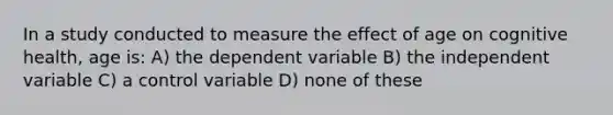 In a study conducted to measure the effect of age on cognitive health, age is: A) the dependent variable B) the independent variable C) a control variable D) none of these