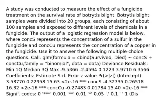 A study was conducted to measure the effect of a fungicide treatment on the survival rate of botrytis blight. Botrytis blight samples were divided into 20 groups, each consisting of about 100 samples and exposed to different levels of chemicals in a fungicide. The output of a logistic regression model is below, where concS represents the concentration of a sulfur in the fungicide and concCu represents the concentration of a copper in the fungicide. Use it to answer the following multiple-choice questions. Call: glm(formula = cbind(Survived, Died) ~ concS + concCu,family = "binomial", data = data) Deviance Residuals: Min 1Q Median 3Q Max -9.5366 -2.4594 0.1223 3.9710 6.3566 Coefficients: Estimate Std. Error z value Pr(>|z|) (Intercept) 3.58770 0.22958 15.63 <2e-16 *** concS -4.32735 0.26518 16.32 <2e-16 *** concCu -0.27483 0.01784 15.40 <2e-16 *** Signif. codes: 0 '***' 0.001 '**' 0.01 '*' 0.05 '.' 0.1 ' ' 1 (Dis