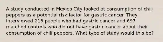 A study conducted in Mexico City looked at consumption of chili peppers as a potential risk factor for gastric cancer. They interviewed 213 people who had gastric cancer and 697 matched controls who did not have gastric cancer about their consumption of chili peppers. What type of study would this be?