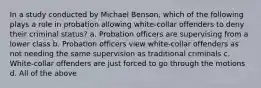 In a study conducted by Michael Benson, which of the following plays a role in probation allowing white-collar offenders to deny their criminal status? a. Probation officers are supervising from a lower class b. Probation officers view white-collar offenders as not needing the same supervision as traditional criminals c. White-collar offenders are just forced to go through the motions d. All of the above