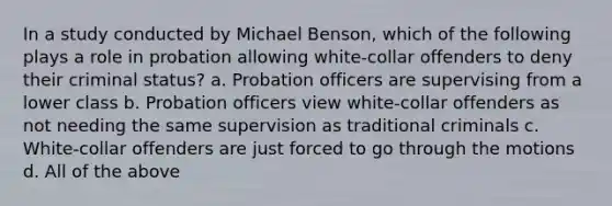 In a study conducted by Michael Benson, which of the following plays a role in probation allowing white-collar offenders to deny their criminal status? a. Probation officers are supervising from a lower class b. Probation officers view white-collar offenders as not needing the same supervision as traditional criminals c. White-collar offenders are just forced to go through the motions d. All of the above