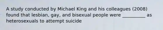 A study conducted by Michael King and his colleagues (2008) found that lesbian, gay, and bisexual people were __________ as heterosexuals to attempt suicide