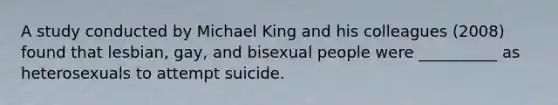 A study conducted by Michael King and his colleagues (2008) found that lesbian, gay, and bisexual people were __________ as heterosexuals to attempt suicide.