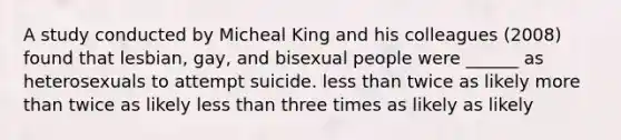 A study conducted by Micheal King and his colleagues (2008) found that lesbian, gay, and bisexual people were ______ as heterosexuals to attempt suicide. <a href='https://www.questionai.com/knowledge/k7BtlYpAMX-less-than' class='anchor-knowledge'>less than</a> twice as likely <a href='https://www.questionai.com/knowledge/keWHlEPx42-more-than' class='anchor-knowledge'>more than</a> twice as likely less than three times as likely as likely