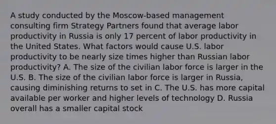 A study conducted by the Moscow-based management consulting firm Strategy Partners found that average labor productivity in Russia is only 17 percent of labor productivity in the United States. What factors would cause U.S. labor productivity to be nearly size times higher than Russian labor productivity? A. The size of the civilian labor force is larger in the U.S. B. The size of the civilian labor force is larger in Russia, causing diminishing returns to set in C. The U.S. has more capital available per worker and higher levels of technology D. Russia overall has a smaller capital stock