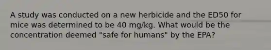 A study was conducted on a new herbicide and the ED50 for mice was determined to be 40 mg/kg. What would be the concentration deemed "safe for humans" by the EPA?