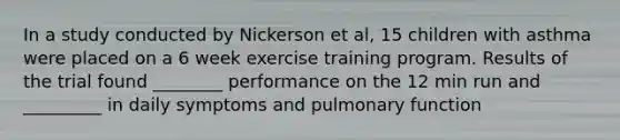 In a study conducted by Nickerson et al, 15 children with asthma were placed on a 6 week exercise training program. Results of the trial found ________ performance on the 12 min run and _________ in daily symptoms and pulmonary function