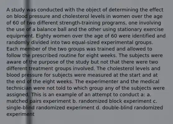 A study was conducted with the object of determining the effect on blood pressure and cholesterol levels in women over the age of 60 of two different strength-training programs, one involving the use of a balance ball and the other using stationary exercise equipment. Eighty women over the age of 60 were identified and randomly divided into two equal-sized experimental groups. Each member of the two groups was trained and allowed to follow the prescribed routine for eight weeks. The subjects were aware of the purpose of the study but not that there were two different treatment groups involved. The cholesterol levels and blood pressure for subjects were measured at the start and at the end of the eight weeks. The experimenter and the medical technician were not told to which group any of the subjects were assigned. This is an example of an attempt to conduct a: a. matched pairs experiment b. randomized block experiment c. single-blind randomized experiment d. double-blind randomized experiment