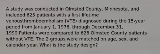 A study was conducted in Olmsted County, Minnesota, and included 625 patients with a first lifetime venousthromboembolism (VTE) diagnosed during the 15‐year period from January 1, 1976, through December 31, 1990.Patients were compared to 625 Olmsted County patients without VTE. The 2 groups were matched on age, sex, and calendar year. What is the study design?