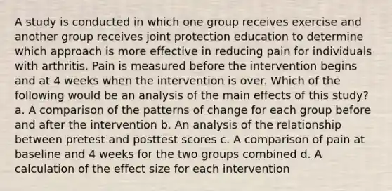 A study is conducted in which one group receives exercise and another group receives joint protection education to determine which approach is more effective in reducing pain for individuals with arthritis. Pain is measured before the intervention begins and at 4 weeks when the intervention is over. Which of the following would be an analysis of the main effects of this study? a. A comparison of the patterns of change for each group before and after the intervention b. An analysis of the relationship between pretest and posttest scores c. A comparison of pain at baseline and 4 weeks for the two groups combined d. A calculation of the effect size for each intervention