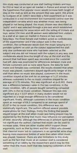 this study was conducted at one stall (selling trinkets and toys for €10 or less) at an open air market in France and aimed to test the hypotheses that popular music would increase both length of stay at the stall as well as the amount that was spent. the article by Guéguen et al. (2007) describes a field experiment as it was conducted in a real environment but maintained control over the independent variable which was whether music was being played or not being played. the music chosen was described as 'joyful' and it was selected through a pre-test which established its appropriateness for association with the selling of trinkets and toys. some 154 men and 86 women were selected from visitors to a stall at an open air market in France on two sunny Saturdays. the three female stall holders acted as confederates of the experimenter and if the subject was in the music condition, the confederate would start the music (playing on a portable system) as soon as the subject approached the stall. only one confederate knew who had been selected as the subject and she did not interact with the subject in any way. one confederate would time the length of stay at the stall and the amount that had been spent was recorded once the customer had left. data was examined for differences between male and female customers and as none were found, the data for both males and females was combined. the results showed that when music was played, customers stayed significantly longer at the stall than when no music was played. customers in the music condition stayed at the stall for an average of 5.27 minutes whereas customers in the no music condition stayed for an average of 3.72 minutes. This was significant at p<0.001. there was a difference between sales in the two conditions. in the music condition, 18% of people bought something compared with 10% in the no music condition. However this was only significant at p < 0.07 which in many studies would not be regarded as a large enough difference to be considered significant. finally, although customers in the music condition spent an average of €6.3 compared to an average spend of €5.67 in the no music condition, this difference was not statistically significant. The authors offered several possible explanations for their findings. firstly the finding that people stayed longer at the stall when music was being played may be explained by the finding that music may influence our perception of time. secondly, although the differences in amount spent were not significant the authors claimed that music can be used to increase sales. there are other studies which support these arguments, such as that by Areni and Kim (1993) who showed that classical music led to customers in an upmarket wine shop buying more expensive bottles of wine than when other music was played. however, there are also limitations to this study such as the fact that music at an outdoor stall is considered something of an oddity by the researchers and it may be this rather than the music itself that was keeping customers at the stall.