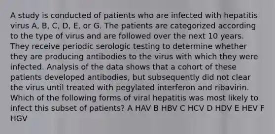 A study is conducted of patients who are infected with hepatitis virus A, B, C, D, E, or G. The patients are categorized according to the type of virus and are followed over the next 10 years. They receive periodic serologic testing to determine whether they are producing antibodies to the virus with which they were infected. Analysis of the data shows that a cohort of these patients developed antibodies, but subsequently did not clear the virus until treated with pegylated interferon and ribavirin. Which of the following forms of viral hepatitis was most likely to infect this subset of patients? A HAV B HBV C HCV D HDV E HEV F HGV